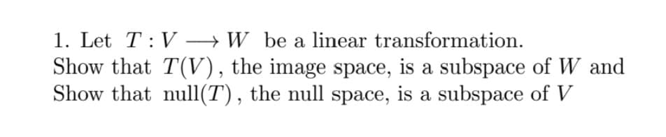 1. Let T: V → W be a linear transformation.
Show that T(V), the image space, is a subspace of W and
Show that null(T), the null space, is a subspace of V
