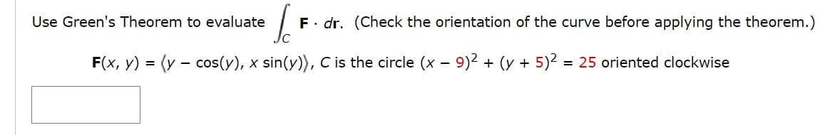 Use Green's Theorem to evaluate
F. dr. (Check the orientation of the curve before applying the theorem.)
F(x, y) = (y - cos(y), x sin(y), C is the circle (x – 9)² + (y + 5)2 = 25 oriented clockwise
