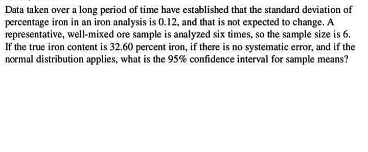 Data taken over a long period of time have established that the standard deviation of
percentage iron in an iron analysis is 0.12, and that is not expected to change. A
representative, well-mixed ore sample is analyzed six times, so the sample size is 6.
If the true iron content is 32.60 percent iron, if there is no systematic error, and if the
normal distribution applies, what is the 95% confidence interval for sample means?
