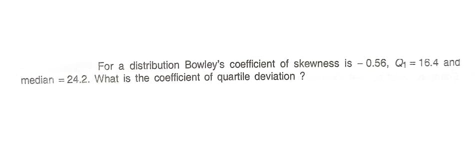 For a distribution Bowley's coefficient of skewness is - 0.56, Q1 = 16.4 and
median = 24.2. What is the coefficient of quartile deviation ?
