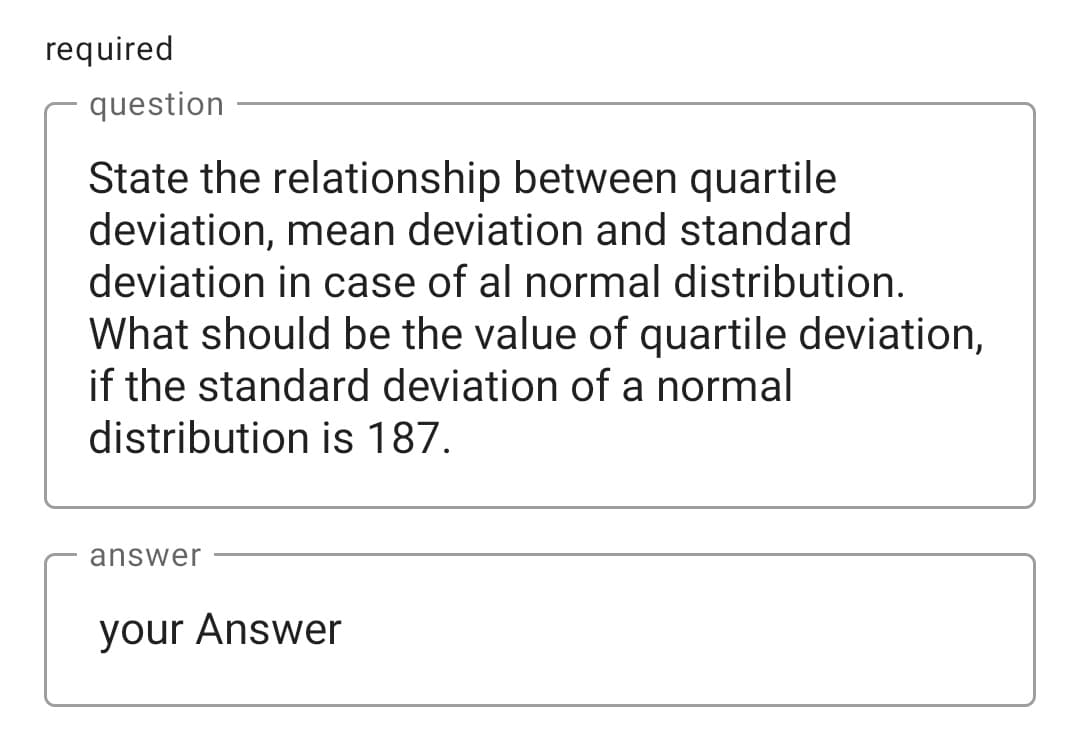 required
question
State the relationship between quartile
deviation, mean deviation and standard
deviation in case of al normal distribution.
What should be the value of quartile deviation,
if the standard deviation of a normal
distribution is 187.
answer
your Answer
