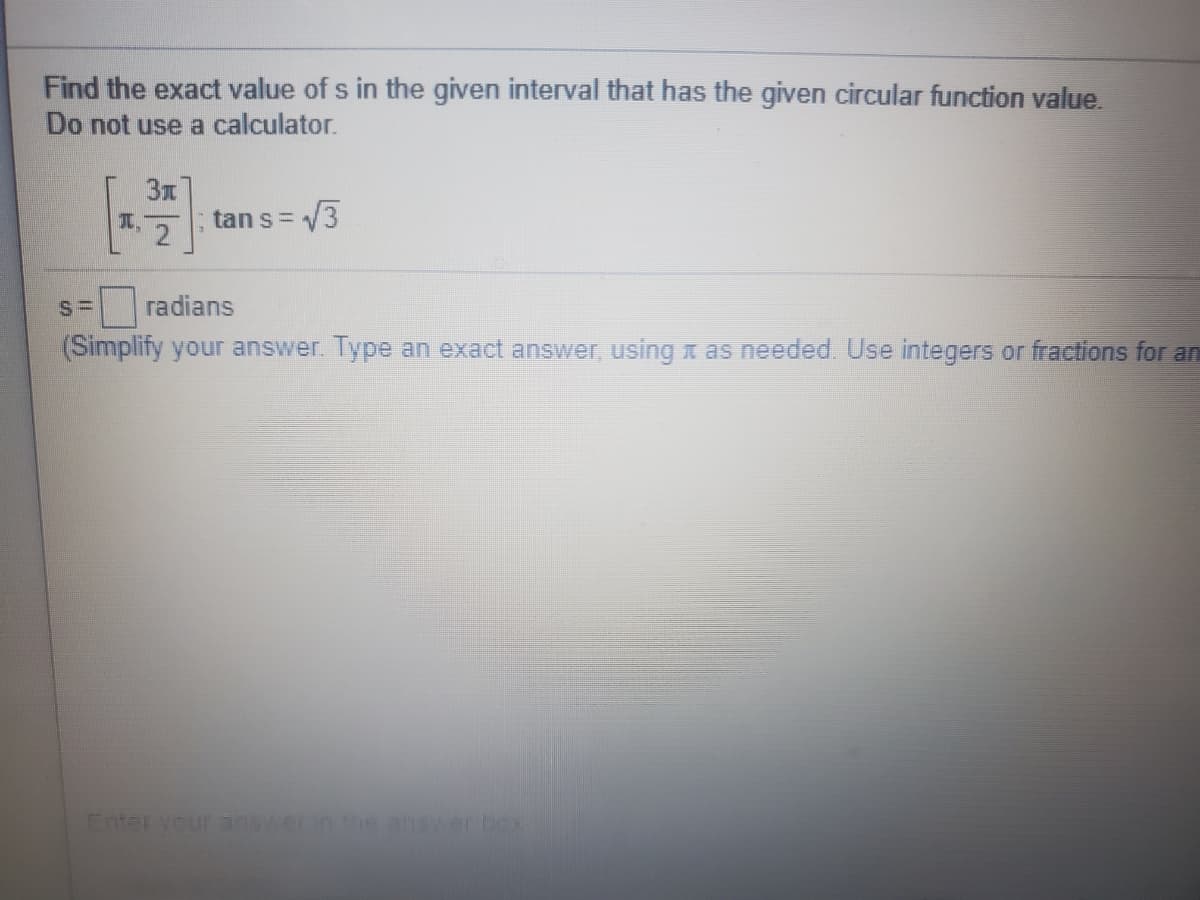 Find the exact value of s in the given interval that has the given circular function value.
Do not use a calculator.
T. 2
tan s= 3
radians
(Simplify your answer. Type an exact answer, using x as needed. Use integers or fractions for an
Enter your untoeanswer box
