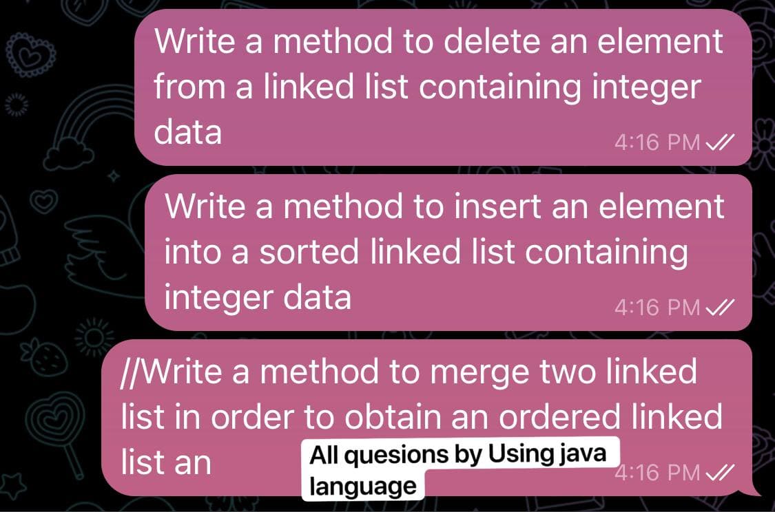 Write a method to delete an element
from a linked list containing integer
data
4:16 PM /
Write a method to insert an element
into a sorted linked list containing
integer data
4:16 PM /
//Write a method to merge two linked
list in order to obtain an ordered linked
All quesions by Using java
language
list an
4:16 PM /
