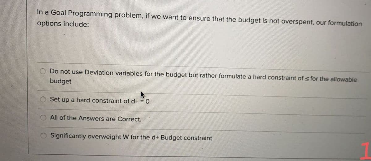 In a Goal Programming problem, if we want to ensure that the budget is not overspent, our formulation
options include:
Do not use Deviation variables for the budget but rather formulate a hard constraint of s for the allowable
budget
Set up a hard constraint of d+ = 0
All of the Answers are Correct.
Significantly overweight W for the d+ Budget constraint
