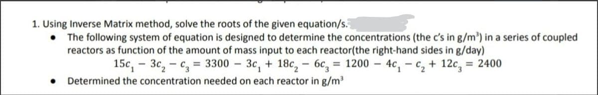 1. Using Inverse Matrix method, solve the roots of the given equation/s.
The following system of equation is designed to determine the concentrations (the c's in g/m³) in a series of coupled
reactors as function of the amount of mass input to each reactor(the right-hand sides in g/day)
3c, - c, = 3300 – 3c, + 18c, – 6c, = 1200 – 4c, – c, + 12c, = 2400
15c,
• Determined the concentration needed on each reactor in g/m
