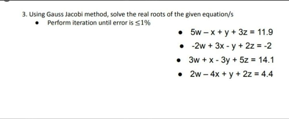 3. Using Gauss Jacobi method, solve the real roots of the given equation/s
• Perform iteration until error is <1%
• 5w – x + y + 3z = 11.9
• - 2w + 3x - y + 2z = -2
• 3w + x - 3y + 5z = 14.1
• 2w – 4x + y + 2z = 4.4
