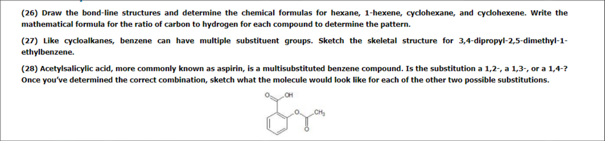 (26) Draw the bond-line structures and determine the chemical formulas for hexane, 1-hexene, cyclohexane, and cydohexene. Write the
mathematical formula for the ratio of carbon to hydrogen for each compound to determine the pattern.
(27) Like cycloalkanes, benzene can have multiple substituent groups. Sketch the skeletal structure for 3,4-dipropyl-2,5-dimethyl-1-
ethylbenzene.
(28) Acetylsalicylic acid, more commonly known as aspirin, is a multisubstituted benzene compound. Is the substitution a 1,2-, a 1,3-, or a 1,4-?
Once you've determined the correct combination, sketch what the molecule would look like for each of the other two possible substitutions.
CH3
