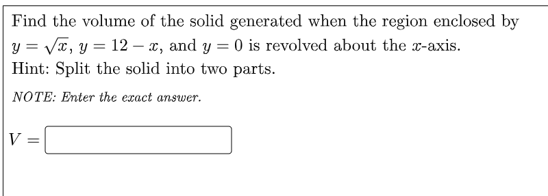 Find the volume of the solid generated when the region enclosed by
= Vx, y= 12 – x, and y
Hint: Split the solid into two parts.
O is revolved about the x-axis.
NOTE: Enter the exact answer.
V
