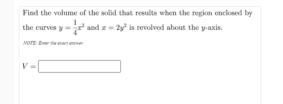 Find the volume of the solid that results when the region enclosed by
1
the curves y =x? and x = 2y? is revolved about the y-axis.
4
NOTE: Enter the exact answer.
V
