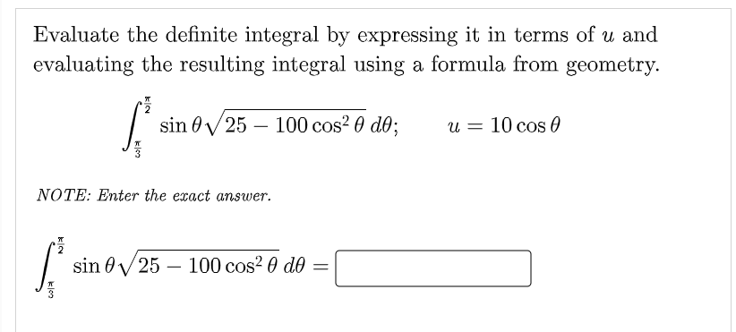 Evaluate the definite integral by expressing it in terms of u and
evaluating the resulting integral using a formula from geometry.
sin 0/25 – 100 cos? 0 d0;
u = 10 cos 0
NÓTE: Enter the exact answer.
sin 0V25 – 100 cos? 0 do =
klon
