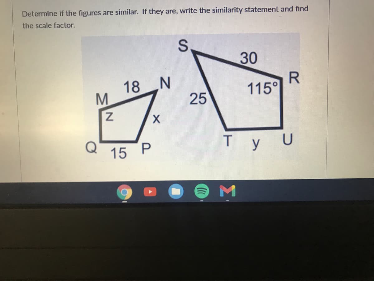 Determine if the figures are similar. If they are, write the similarity statement and find
the scale factor.
S.
30
18 N
25
115°
X.
Q
15 P
Ty U
