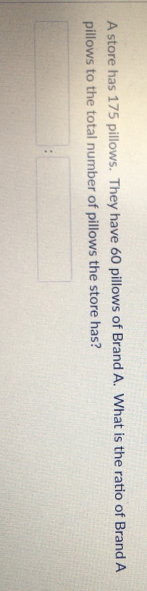 A store has 175 pillows. They have 60 pillows of BrandA. What is the ratio of Brand A
pillows to the total number of pillows the store has?
