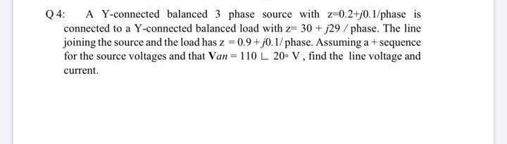 A Y-connected balanced 3 phase source with z-0.2+j0. 1/phase is
connected to a Y-connected balanced load with z= 30 + j29 /phase. The line
joining the source and the load has z = 0.9+ j0.1/phase. Assuming a + sequence
for the source voltages and that Van= 110 L 20 V, find the line voltage and
Q 4:
current.
