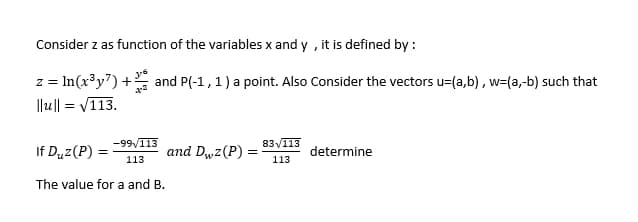 Consider z as function of the variables x and y, it is defined by:
3-6
z = ln(x³y7) + and P(-1, 1) a point. Also Consider the vectors u=(a,b), w=(a,-b) such that
||u|| =
=√113.
If Duz (P) =
-99/113
113
and Dwz (P):
83√113
113
determine
The value for a and B.
