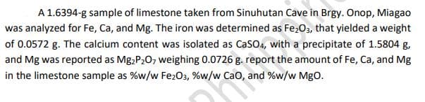 A 1.6394-g sample of limestone taken from Sinuhutan Cave in Brgy. Onop, Miagao
was analyzed for Fe, Ca, and Mg. The iron was determined as Fe,O3, that yielded a weight
of 0.0572 g. The calcium content was isolated as CasO4, with a precipitate of 1.5804 g,
and Mg was reported as Mg,P20, weighing 0.0726 g. report the amount of Fe, Ca, and Mg
in the limestone sample as %w/w Fe203, %w/w Cao, and %w/w MgO.
