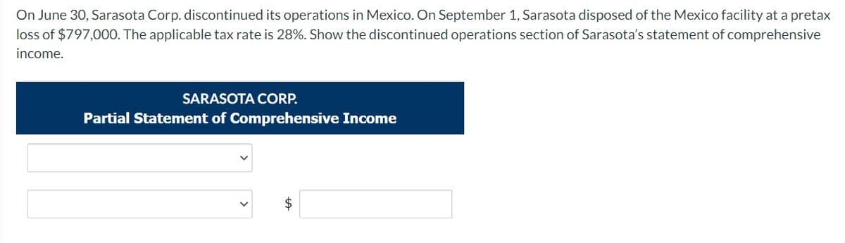 On June 30, Sarasota Corp. discontinued its operations in Mexico. On September 1, Sarasota disposed of the Mexico facility at a pretax
loss of $797,000. The applicable tax rate is 28%. Show the discontinued operations section of Sarasota's statement of comprehensive
income.
SARASOTA CORP.
Partial Statement of Comprehensive Income
2$
