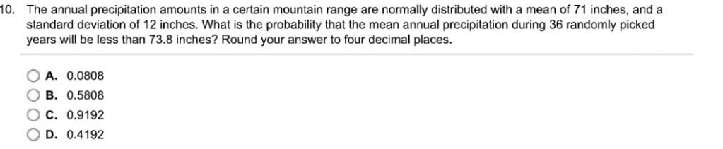 10. The annual precipitation amounts in a certain mountain range are normally distributed with a mean of 71 inches, and a
standard deviation of 12 inches. What is the probability that the mean annual precipitation during 36 randomly picked
years will be less than 73.8 inches? Round your answer to four decimal places.
O A. 0.0808
B. 0.5808
C. 0.9192
O D. 0.4192
