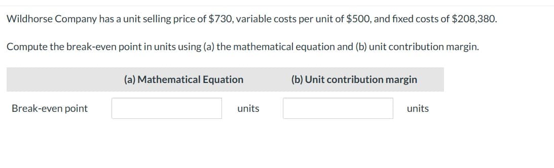 Wildhorse Company has a unit selling price of $730, variable costs per unit of $500, and fixed costs of $208,380.
Compute the break-even point in units using (a) the mathematical equation and (b) unit contribution margin.
(a) Mathematical Equation
(b) Unit contribution margin
Break-even point
units
units
