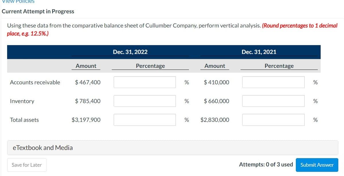 view Policies
Current Attempt in Progress
Using these data from the comparative balance sheet of Cullumber Company, perform vertical analysis. (Round percentages to 1 decimal
place, e.g. 12.5%.)
Dec. 31, 2022
Dec. 31, 2021
Amount
Percentage
Amount
Percentage
Accounts receivable
$ 467,400
$ 410,000
Inventory
$ 785,400
%
$ 660,000
%
Total assets
$3,197,900
%
$2,830,000
%
eTextbook and Media
Save for Later
Attempts: 0 of 3 used
Submit Answer
