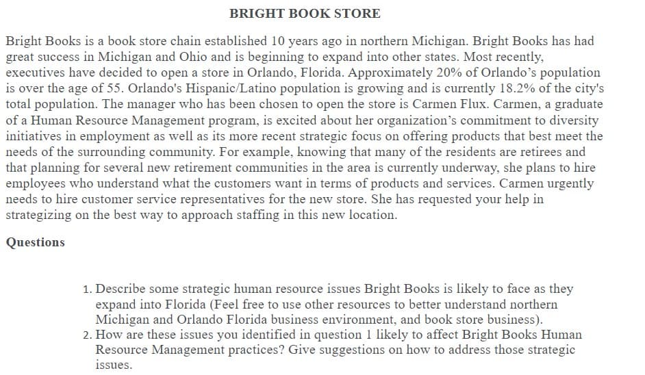 BRIGHT BOOK STORE
Bright Books is a book store chain established 10 years ago in northern Michigan. Bright Books has had
great success in Michigan and Ohio and is beginning to expand into other states. Most recently,
executives have decided to open a store in Orlando, Florida. Approximately 20% of Orlando's population
is over the age of 55. Orlando's Hispanic/Latino population is growing and is currently 18.2% of the city's
total population. The manager who has been chosen to open the store is Carmen Flux. Carmen, a graduate
of a Human Resource Management program, is excited about her organization's commitment to diversity
initiatives in employment as well as its more recent strategic focus on offering products that best meet the
needs of the surrounding community. For example, knowing that many of the residents are retirees and
that planning for several new retirement communities in the area is currently underway, she plans to hire
employees who understand what the customers want in terms of products and services. Carmen urgently
needs to hire customer service representatives for the new store. She has requested your help in
strategizing on the best way to approach staffing in this new location.
Questions
1. Describe some strategic human resource issues Bright Books is likely to face as they
expand into Florida (Feel free to use other resources to better understand northern
Michigan and Orlando Florida business environment, and book store business).
2. How are these issues you identified in question 1 likely to affect Bright Books Human
Resource Management practices? Give suggestions on how to address those strategic
issues.
