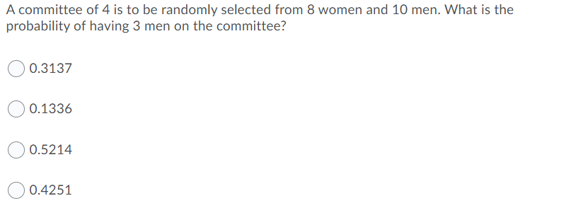 A committee of 4 is to be randomly selected from 8 women and 10 men. What is the
probability of having 3 men on the committee?
0.3137
0.1336
0.5214
0.4251
