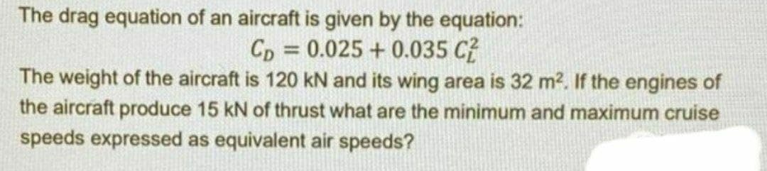 The drag equation of an aircraft is given by the equation:
Cp = 0.025 + 0.035 C?
%3D
The weight of the aircraft is 120 kN and its wing area is 32 m?. If the engines of
the aircraft produce 15 kN of thrust what are the minimum and maximum cruise
speeds expressed as equivalent air speeds?
