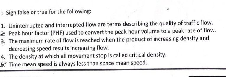 :- Sign false or true for the following:
1. Uninterrupted and interrupted flow are terms describing the quality of traffic flow.
2 Peak hour factor (PHF) used to convert the peak hour volume to a peak rate of flow.
3. The maximum rate of flow is reached when the product of increasing density and
decreasing speed results increasing flow.
4. The density at which all movement stop is called critical density.
5. Time mean speed is always less than space mean speed.