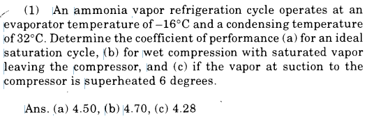 (1) An ammonia vapor refrigeration cycle operates at an
evaporator temperature of –16°C and a condensing temperature
of 32°C. Determine the coefficient of performance (a) for an ideal
saturation cycle, (b) for wet compression with saturated vapor
leaving the compressor, and (c) if the vapor at suction to the
compressor is superheated 6 degrees.
Ans. (a) 4.50, (b) 4.70, (c) 4.28
