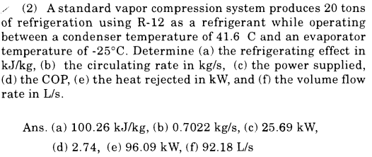 (2) A standard vapor compression system produces 20 tons
of refrigeration using R-12 as a refrigerant while operating
between a condenser temperature of 41.6 C and an evaporator
temperature of -25°C. Determine (a) the refrigerating effect in
kJ/kg, (b) the circulating rate in kg/s, (c) the power supplied,
(d) the COP, (e) the heat rejected in kW, and (f) the volume flow
rate in L/s.
Ans. (a) 100.26 kJ/kg, (b) 0.7022 kg/s, (c) 25.69 kW,
(d) 2.74, (e) 96.09 kW, (f) 92.18 L/s
