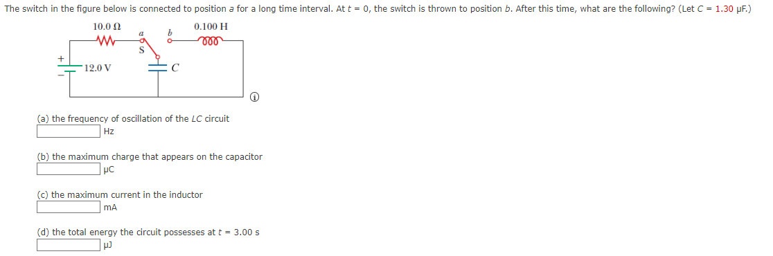 The switch in the figure below is connected to position a for a long time interval. At t = 0, the switch is thrown to position b. After this time, what are the following? (Let C = 1.30 µF.)
10.0 N
0.100 H
S
12.0 V
(a) the frequency of oscillation of the LC circuit
Hz
(b) the maximum charge that appears on the capacitor
(c) the maximum current in the inductor
mA
(d) the total energy the circuit possesses at t = 3.00 s
