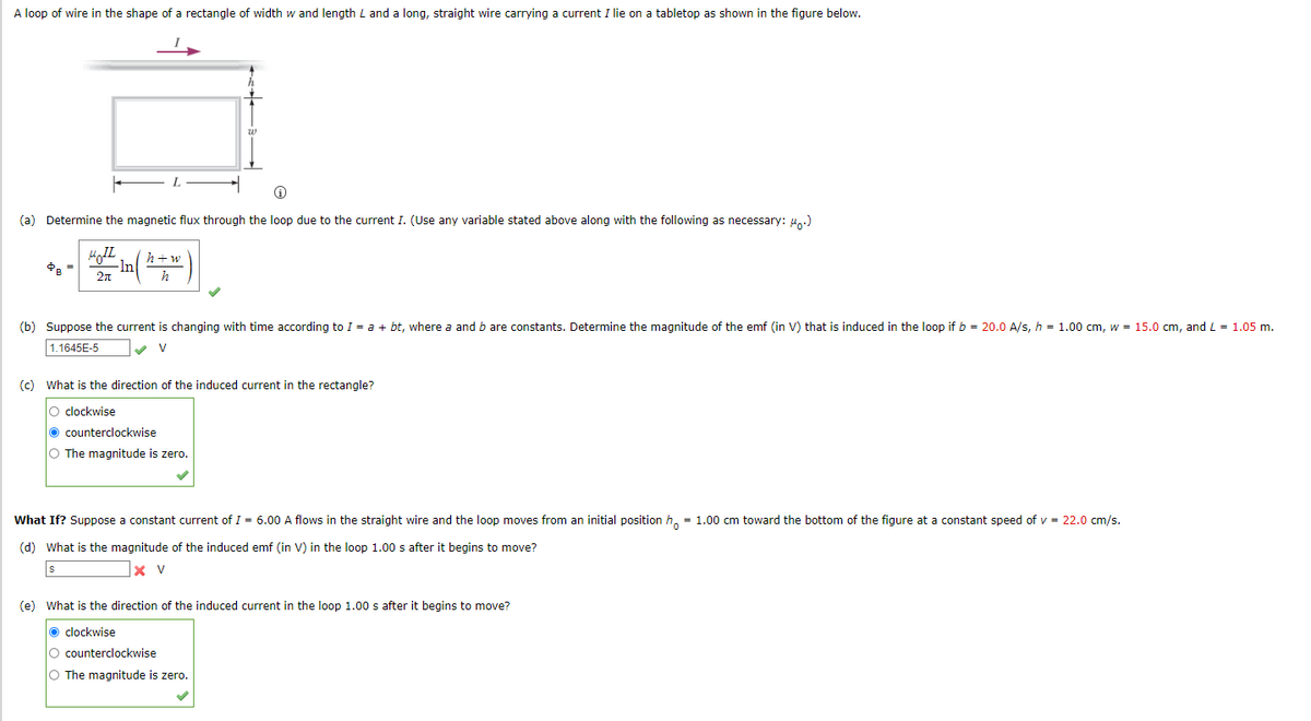 A loop of wire in the shape of a rectangle of width w and length L and a long, straight wire carrying a current I lie on a tabletop as shown in the figure below.
(a) Determine the magnetic flux through the loop due to the current I. (Use any variable stated above along with the following as necessary: u.)
h+w
-ln
2n
(b) Suppose the current is changing with time according to I = a + bt, where a and b are constants. Determine the magnitude of the emf (in V) that is induced in the loop if b = 20.0 A/s, h = 1.00 cm, w = 15.0 cm, and L = 1.05 m.
1.1645E-5
V
(c) What is the direction of the induced current in the rectangle?
O clockwise
O counterclockwise
O The magnitude is zero.
What If? Suppose a constant current of I = 6.00 A flows in the straight wire and the loop moves from an initial position h, = 1.00 cm toward the bottom of the figure at a constant speed of v = 22.0 cm/s.
(d) What is the magnitude of the induced emf (in V) in the loop 1.00 s after it begins to move?
x v
(e) What is the direction of the induced current in the loop 1.00 s after it begins to move?
o clockwise
O counterclockwise
O The magnitude is zero.
