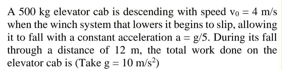 A 500 kg elevator cab is descending with speed vo = 4 m/s
when the winch system that lowers it begins to slip, allowing
it to fall with a constant acceleration a = g/5. During its fall
through a distance of 12 m, the total work done on the
elevator cab is (Take g = 10 m/s?)
