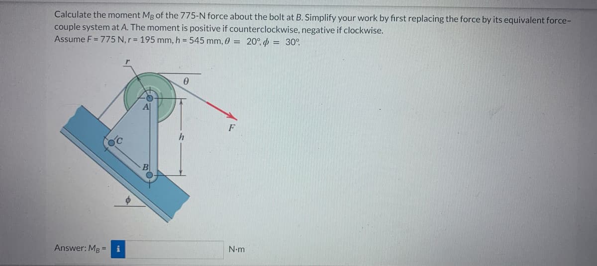 Calculate the moment Mg of the 775-N force about the bolt at B. Simplify your work by first replacing the force by its equivalent force-
couple system at A. The moment is positive if counterclockwise, negative if clockwise.
Assume F = 775 N, r = 195 mm, h = 545 mm, 0 = 20° = 30°
Answer: MB = i
0
N.m