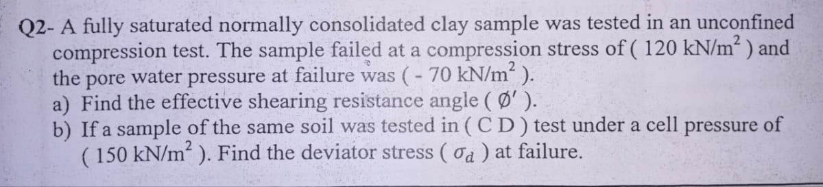 Q2- A fully saturated normally consolidated clay sample was tested in an unconfined
compression test. The sample failed at a compression stress of (120 kN/m²) and
the pore water pressure at failure was (-70 kN/m² ).
a) Find the effective shearing resistance angle (Ø′).
b) If a sample of the same soil was tested in (CD) test under a cell pressure of
(150 kN/m²). Find the deviator stress (a) at failure.
