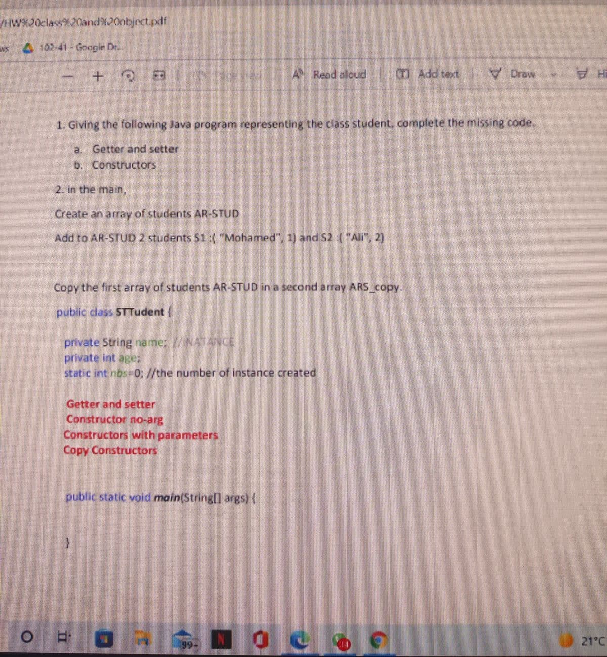 wX20class20and%20object.pdf
102-41-Google Dr.
+.
A Read aloud
0 Add text Draw
1. Giving the following Java program representing the class student, complete the missing code.
a. Getter and setter
b. Constructors
2. in the main,
Create an array of students AR-STUD
Add to AR-STUD 2 students $1 ("Mohamed", 1) and $2 :("All", 2)
Copy the first array of students AR-STUD in a second array ARS copy.
public class STTudent {
private String näame; INATANCE
private int age;
static int nos-0, //the number of instance created
Getter and setter
Bue-ou Joonsn
Constructors with parameters
Copy Constructors
public static void main(String] args) {
21°C
