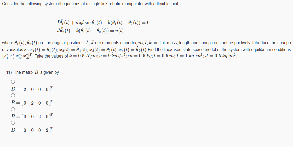 Consider the following system of equations of a single link robotic manipulator with a flexible joint
16, (t) + mgl sin 0, (t) + k(61 (t) – 02 (t)) = 0
JÖ, (t) – k(0, (t) – 02 (t)) = u(t)
where 01 (t), 02 (t) are the angular positions, I, J are moments of inertia, m, l, k are link mass, length and spring constant respectively. Introduce the change
of variables as r1(t) = 01 (t), x2(t) = 01(t), x3(t) = 02(t), 14(t) = Ô2(t) Find the linearised state space model of the system with equilibrium conditions
[x; x; x;; x]". Take the values of k = 0.5 N/m; g= 9.8m/s?;m = 0.5 kg; l = 0.5 m; I = 1 kg. m²; J = 0.5 kg. m?
11) The matrix B is given by
B=[2 0 0 o]
B=[0 2 0 o]"
B=[0 0 2 o]
B=[0 0 0 2]"
