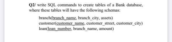 Q2/ write SQL commands to create tables of a Bank database,
where these tables will have the following schemas:
branch(branch_name, branch_city, assets)
customer(customer name, customer_street, customer_city)
loan(loan_number, branch_name, amount)

