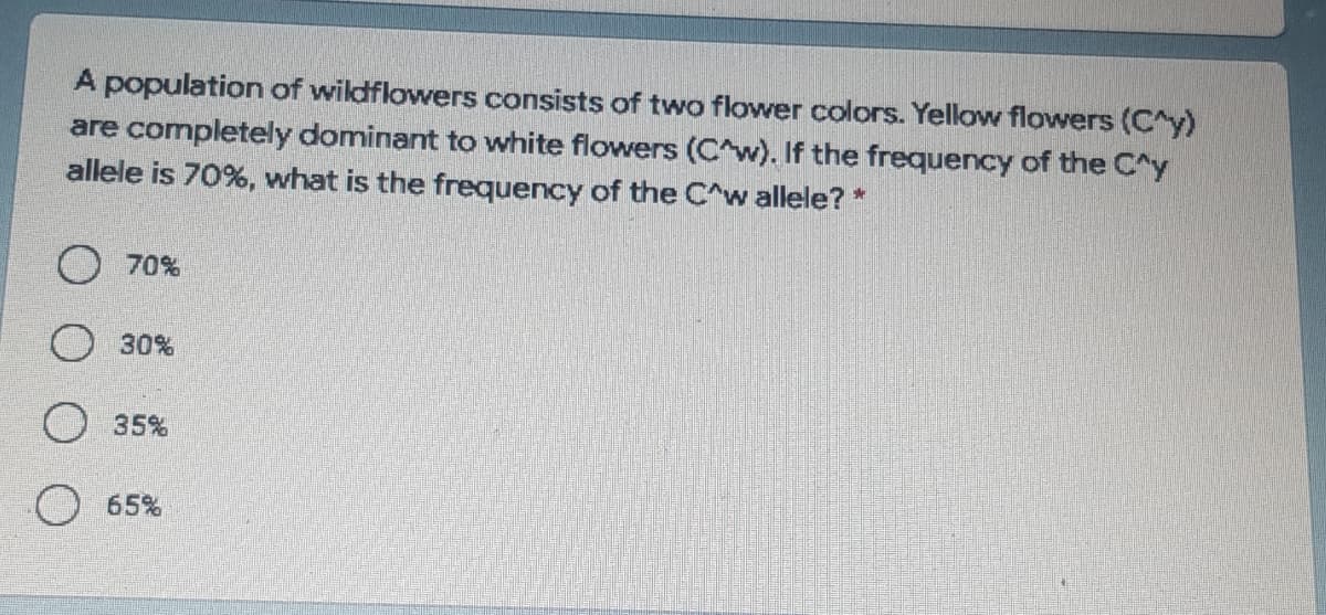 A population of wildflowers consists of two flower colors. Yellow flowers (C^y)
are completely dominant to white flowers (C^w). If the frequency of the C^y
allele is 70%, what is the frequency of the C^w allele? *
70%
O 30%
35%
65%
