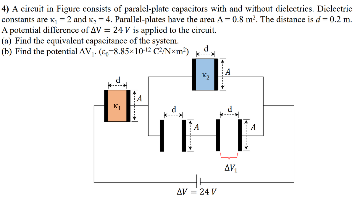 4) A circuit in Figure consists of paralel-plate capacitors with and without dielectrics. Dielectric
constants are K = 2 and K, = 4. Parallel-plates have the area A = 0.8 m². The distance is d = 0.2 m.
A potential difference of AV = 24 V is applied to the circuit.
(a) Find the equivalent capacitance of the system.
(b) Find the potential AV,. (E,=8.85×10-12 C²/N×m²)
d
A
K2
d
А
K1
d
`A
А
AV1
AV = 24 V
