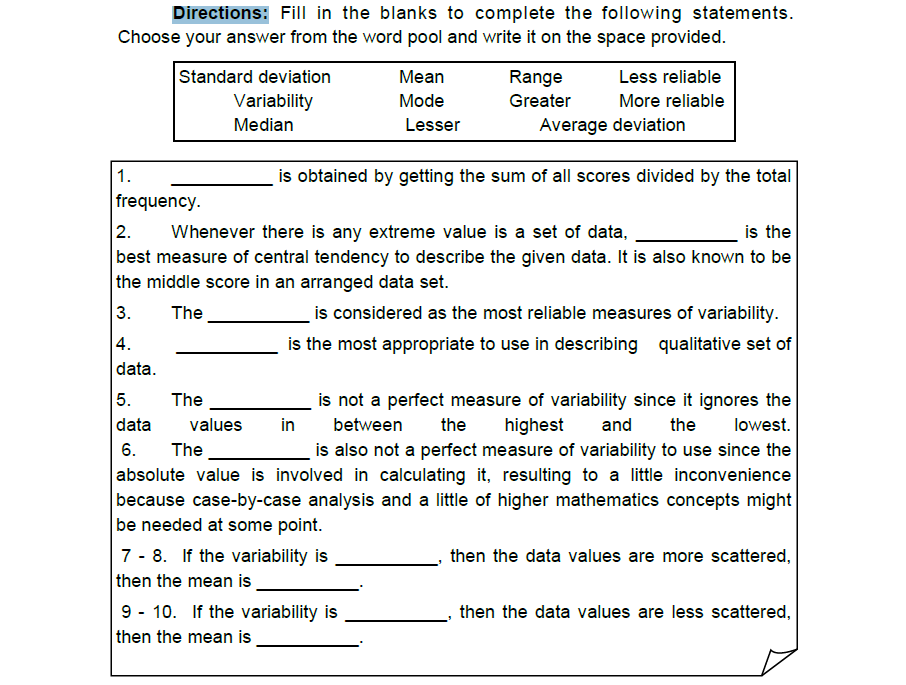 Directions: Fill in the blanks to complete the following statements.
Choose your answer from the word pool and write it on the space provided.
Standard deviation
Mean
Range
Less reliable
Variability
Mode
Greater
More reliable
Median
Lesser
Average deviation
1.
is obtained by getting the sum of all scores divided by the total
frequency.
2.
is the
Whenever there is any extreme value is a set of data,
best measure of central tendency to describe the given data. It is also known to be
the middle score in an arranged data set.
3. The
is considered as the most reliable measures of variability.
is the most appropriate to use in describing qualitative set of
4.
data.
5.
The
is not a perfect measure of variability since it ignores the
between the highest and the
data
values
in
lowest.
6.
The
is also not a perfect measure of variability to use since the
absolute value is involved in calculating it, resulting to a little inconvenience
because case-by-case analysis and a little of higher mathematics concepts might
be needed at some point.
7-8. If the variability is
then the data values are more scattered,
then the mean is
then the data values are less scattered,
3
9 10. If the variability is
then the mean is