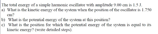 The total energy of a simple harmonic oscillator with amplitude 9.00 cm is 1.5 J.
a) What is the kinetic energy of the system when the position of the oscillator is 1.750
cm?
b) What is the potential energy of the system at this position?
c) What is the position for which the potential energy of the system is equal to its
kinetic energy? (write detailed steps).
