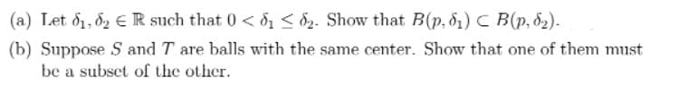 (a) Let d1, 82 € R such that 0 < d < d2. Show that B(p, 81) C B(p, ö2).
(b) Suppose S and T are balls with the same center. Show that one of them must
be a subset of the other.
