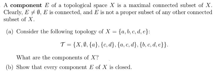 A component E of a topological space X is a maximal connected subset of X.
Clearly, E + 0, E is connected, and E is not a proper subset of any other connected
subset of X.
(a) Consider the following topology of X = {a, b, c, d, e}:
T = {X,Ø, {a}, {c, d}, {a, c, d}, {b, c, d, e}}.
What are the components of X?
(b) Show that every component E of X is closed.
