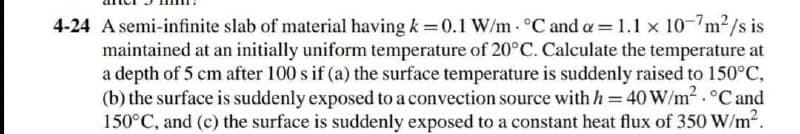 4-24 A semi-infinite slab of material having k =0.1 W/m °C and a = 1.1 x 10-"m2/s is
maintained at an initially uniform temperature of 20°C. Calculate the temperature at
a depth of 5 cm after 100 s if (a) the surface temperature is suddenly raised to 150°C,
(b) the surface is suddenly exposed to a convection source withh=40W/m2.°C and
150°C, and (c) the surface is suddenly exposed to a constant heat flux of 350 W/m2.
%3D
