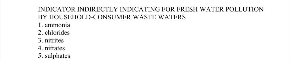 INDICATOR INDIRECTLY INDICATING FOR FRESH WATER POLLUTION
BY HOUSEHOLD-CONSUMER WASTE WATERS
1. ammonia
2. chlorides
3. nitrites
4. nitrates
5. sulphates
