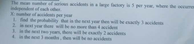 The mean number of serious accidents in a large factory is 5 per year, where the occurrem
independent of each other.
X: number of accidents per year
I. find the probability that in the next year then will be exactly 3 accidents
2. in next year there will be no more than 4 accident
3. in the next two years, there will be exactly 2 accidents
4. in the next 3 months, then will be no accidents