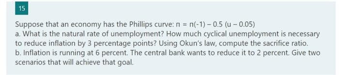 15
Suppose that an economy has the Phillips curve: n = n(-1)-0.5 (u - 0.05)
a. What is the natural rate of unemployment? How much cyclical unemployment is necessary
to reduce inflation by 3 percentage points? Using Okun's law, compute the sacrifice ratio.
b. Inflation is running at 6 percent. The central bank wants to reduce it to 2 percent. Give two
scenarios that will achieve that goal.