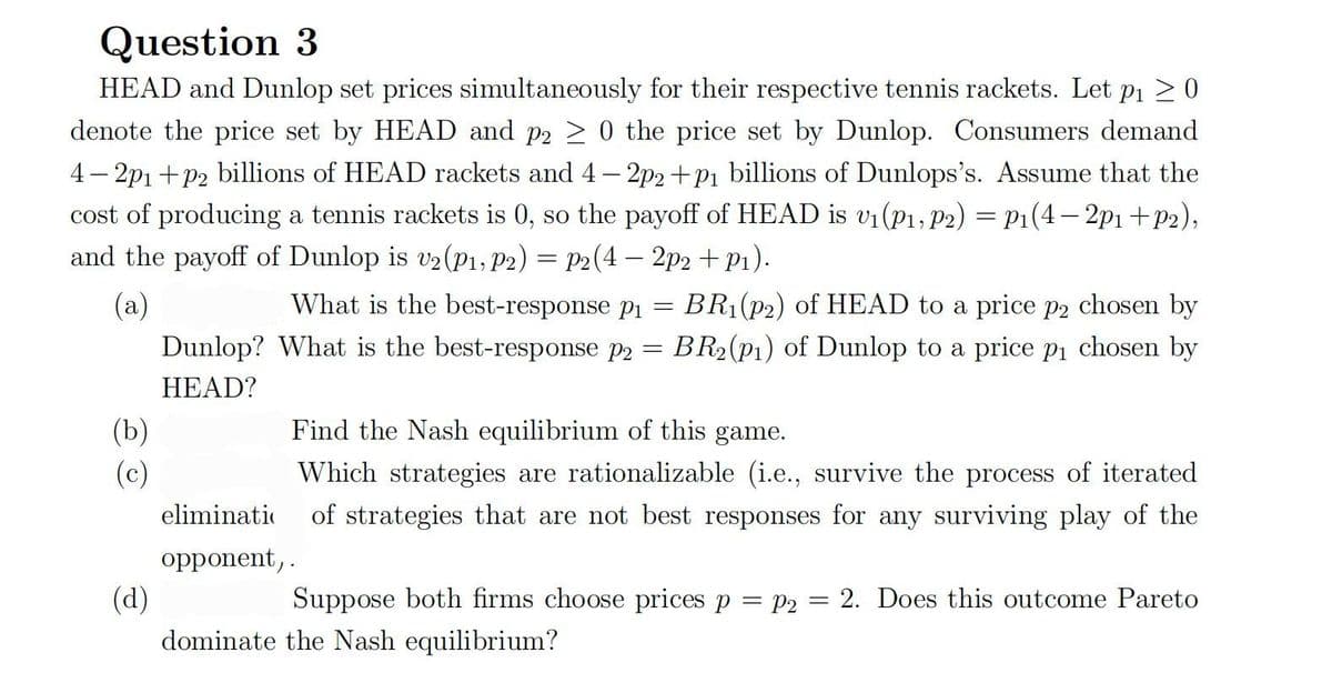 Question 3
HEAD and Dunlop set prices simultaneously for their respective tennis rackets. Let p₁ ≥ 0
denote the price set by HEAD and p2 ≥ 0 the price set by Dunlop. Consumers demand
4-2p₁+p2 billions of HEAD rackets and 4-2p2+p₁ billions of Dunlops's. Assume that the
cost of producing a tennis rackets is 0, so the payoff of HEAD is v₁ (P1, P2) = P₁(4-2p1+P2),
and the payoff of Dunlop is v2 (P1, P2) = P2(4- 2p2 + P₁).
(a)
=
What is the best-response p₁
What is the best-response p2
BR₁(p2) of HEAD to a price p2 chosen by
BR₂(p1) of Dunlop to a price p₁ chosen by
Dunlop?
=
HEAD?
(b)
Find the Nash equilibrium of this game.
(c)
Which strategies are rationalizable (i.e., survive the process of iterated
eliminati of strategies that are not best responses for any surviving play of the
opponent,.
(d)
Suppose both firms choose prices p = p₂ = 2. Does this outcome Pareto
dominate the Nash equilibrium?