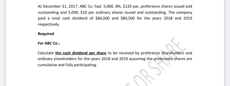 At December 31, 2017, ABC Co. had 5,000, 8%, $120 par, preference shares issued and
outstanding and 5,000, $10 par ordinary shares issued and outstanding. The company
paid a total cash dividend of $66,000 and $84,500 for the years 2018 and 2019
respectively.
Required
For ABC Co.:
Calculate the cash dividend per share to be received by preference shareholders and
RE
ordinary shareholders for the years 2018 and 2019 assuming the preference shares are
cumulative and fully participating.
OR SH
