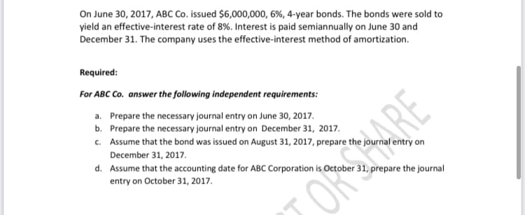On June 30, 2017, ABC Co. issued $6,000,000, 6%, 4-year bonds. The bonds were sold to
yield an effective-interest rate of 8%. Interest is paid semiannually on June 30 and
December 31. The company uses the effective-interest method of amortization.
Required:
For ABC Co. answer the following independent requirements:
a. Prepare the necessary journal entry on June 30, 2017.
b. Prepare the necessary journal entry on December 31, 2017.
c. Assume that the bond was issued on August 31, 2017, prepare the journal entry on
December 31, 2017.
d. Assume that the accounting date for ABC Corporation is October 31, prepare the journal
entry on October 31, 2017.
ORARE
